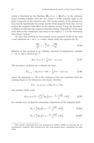 84 2 Magnetohydrodynamics of the Cosmic Plasma
which is described by the function B(a, ϑ, α) = B0(ϑ, α) in the reference
frame rotating together with the star, where α is the azimuth angle in the
plane transverse to the rotation axes. The energy density of the plasma mo-
tion exceeds signiﬁcantly the energy density of the magnetic ﬁeld; thus, we can
neglect the magnetic ﬁeld eﬀect on the plasma motion. Using the freezing-in
condition we ﬁnd here the magnetic ﬁeld distribution (dependence of the mag-
netic ﬁeld on the coordinates and time) in the region r > a in the laboratory
(rest frame) system.3
To solve this problem we ﬁrst project vector equation (2.38) to the axes
r and substitute u = ur/r, u = const, which yields the equation for Br:
∂Br
∂t
= −
2u
r
Br − u
∂Br
∂r
. (2.94)
Solution of this equation is an arbitrary function of independent variables
r − ut, ϑ, and α divided by r2
:
Br(r, ϑ, α, t) =
1
r2
F(r − ut, ϑ, α). (2.95)
The boundary condition has evidently the form
Br r=a
= B0r(ϑ, α + Ωt) =
1
a2
F(a − ut, ϑ, α), (2.96)
where the argument α + Ωt in B0r originates from the transition from the
rotating frame to the laboratory rest frame; therefore
F(a − ut, ϑ, α) = a2
B0r(ϑ, α + Ωt)
and solution (2.95) reads
Br(r, ϑ, α, t) =
a
r
2
B0r ϑ, α −
(r − a)Ω
u
+ Ωt . (2.97)
In a similar way, we ﬁnd two remaining components of the magnetic ﬁeld:
Bϑ =
a
r
B0ϑ ϑ, α −
(r − a)Ω
u
+ Ωt , (2.98a)
Bα =
a
r
B0α ϑ, α −
(r − a)Ω
u
+ Ωt . (2.98b)
3
The model considered here was proposed by Parker (1959) to describe the in-
terplanetary magnetic ﬁeld produced by the solar plasma ﬂows composing the solar
wind.
 