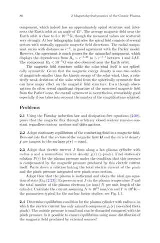86 2 Magnetohydrodynamics of the Cosmic Plasma
component, which indeed has an approximately spiral structure and inter-
sects the Earth orbit at an angle of 45◦
. The average magnetic ﬁeld near the
Earth orbit is close to 5 × 10−5
G, though the measured values are scattered
very strongly. At low heliographic latitudes the spiral ﬁeld consists of several
sectors with mutually opposite magnetic ﬁeld directions. The radial compo-
nent varies with distance as r−2
, in good agreement with the Parker model.
However, the agreement is much poorer for the azimuthal component, which
displays the dependences from Bα ∼ r−1.23
to ∼ r−1.1
between 1 and 5 AU.
The component Bϑ < 10−5
G was also observed near the Earth orbit.
The magnetic ﬁeld structure unlike the solar wind itself is not spheri-
cally symmetric. Given that the magnetic energy density is one–two orders
of magnitude smaller than the kinetic energy of the solar wind, thus, a rela-
tively weak deviation of the solar wind from the spherically symmetric ﬂow
can have major eﬀect on the magnetic ﬁeld structure. Even though obser-
vations do often reveal signiﬁcant departure of the measured magnetic ﬁeld
from the Parker’s one, the overall agreement is, nevertheless, remarkably good
especially if one takes into account the number of the simpliﬁcations adopted.
Problems
2.1 Using the Faraday induction law and dissipation-free equations (2.28),
prove that the magnetic ﬂux through arbitrary closed contour remains con-
stant regardless contour motions and deformations.
2.2 Adopt stationary equilibrium of the conducting ﬂuid in a magnetic ﬁeld.
Demonstrate that the vectors of the magnetic ﬁeld B and the current density
j are tangent to the surfaces p(r) = const.
2.3 Adopt that electric current J ﬂows along a hot plasma cylinder with
radius a and a nonuniform current density j(r) (z-pinch). Find stationary
solution P(r) for the plasma pressure under the condition that this pressure
is compensated by the magnetic pressure produced by this electric current
itself. Write down a relation linking the total electric current of the pinch
and the pinch pressure integrated over pinch cross section.
Adopt then that the plasma is isothermal and obeys the ideal gas equa-
tion of state [Eq. (2.23)]. Express current J via the plasma temperature T and
the total number of the plasma electrons (or ions) N per unit length of the
cylinder. Calculate the current assuming N ≈ 1015
ions/cm and T ≈ 108
K—
the parameters typical for the nuclear fusion studies; see Fig. 1.1.
2.4 Determine equilibrium condition for the plasma cylinder with radius a, in
which the electric current has only azimuth component jα(r) (so-called theta
pinch). The outside pressure is small and can be discarded compared with the
pinch pressure. Is it possible to ensure equilibrium using some distribution of
the magnetic ﬁeld produced by external sources?
 
