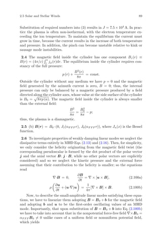 2.5 Solar and Stellar Winds 89
Substitution of required numbers into (3) results in J = 7.5 × 104
A. In prac-
tice the plasma is often non-isothermal, with the electron temperature ex-
ceeding the ion temperature. To maintain the equilibrium the current must
grow in time, because the current results in the increase of both temperature
and pressure. In addition, the pinch can become unstable relative to kink or
sausage mode instabilities.
2.4 The magnetic ﬁeld inside the cylinder has one component Bz(r) ≡
B(r) = (4π/c)
a
r jϕ(r)dr. The equilibrium inside the cylinder requires con-
stancy of the full pressure:
p (r) +
B2
(r)
8π
= const.
Outside the cylinder without any medium we have p = 0 and the magnetic
ﬁeld generated by the azimuth current is zero, B = 0; thus, the internal
pressure can only be balanced by a magnetic pressure produced by a ﬁeld
directed along the cylinder axes, whose value at the side surface of the cylinder
is B0 = 8πp (a). The magnetic ﬁeld inside the cylinder is always smaller
than the external ﬁeld:
B2
8π
=
B2
0
8π
− p;
thus, the plasma is a diamagnetic.
2.5 (b) B(r) = B0 ·(0, J1(αF F F r), J0(αF F F r)), where Jn(x) is the Bessel
function.
2.6 To investigate properties of weakly damping linear modes we neglect the
dissipative terms entirely in MHD Eqs. (2.13) and (2.16). Then, for simplicity,
we only consider the helicity originating from the magnetic ﬁeld twist (the
corresponding pseudoscalar is formed by the dot product of the polar vector
j and the axial vector B: j · B, while no other polar vectors are explicitly
considered) and so we neglect the kinetic pressure and the external force
assuming that their contribution to the helicity is smaller; so the equations
read
∇·B = 0,
∂B
∂t
= ∇ × [u × B], (2.100a)
ρ
∂u
∂t
+ (u·∇)u =
1
4π
[∇ × B] × B. (2.100b)
Now, to describe the small-amplitude linear modes satisfying these equa-
tions, we have to linearize them adopting B = B0 + b for the magnetic ﬁeld
and adopting b and u to be the ﬁrst-order oscillating values of an MHD
mode. Importantly, that upon substitution of B = B0 + b into Eq. (2.100b)
we have to take into account that in the nonpotential force-free ﬁeld ∇×B0 =
αF F F B0 = 0 unlike cases of a uniform ﬁeld or nonuniform potential ﬁeld,
which yields
 