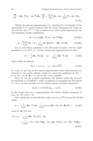 90 2 Magnetohydrodynamics of the Cosmic Plasma
∂b
∂t
= (B0 · ∇)u − (u · ∇)B0,
∂u
∂t
=
αF F F
4πρ
B0 × b +
1
4πρ
(∇ × b) × B0.
(2.101)
Within the eikonal approximation (i.e., adopting the wavelengths of the
eigenmodes to be small compared with the source inhomogeneity scale) we
can write b = bωeiψ(r)−iωt
and a similar for u, which yields equations for the
corresponding complex amplitudes:
b = (i/ω)[i(B0 · ∇ψ)u − (u · ∇)B0], (2.102a)
u =
iαF F F
4πρω
B0 × b −
1
4πρω
[(b · B0)∇ψ − (B0 · ∇ψ)b]. (2.102b)
Let us solve these equations to the ﬁrst-order accuracy over the small
parameter αF F F /|∇ψ| 1. In the zeroth-order approximation we have
b = −
1
ω
(B0 · ∇ψ)u, u = −
1
4πρω
(B0 · ∇ψ)b, (2.103)
which yields the eikonal
∇ ψ = ±ω/vA, vA = B0/ 4πρ. (2.104)
It is easy to see that in the zeroth approximation these perturbations are
identical to the purely alfv´enic modes for which the conditions b · ∇ψ =
0, u · ∇ψ = 0, b · B0 = 0, and u × b = 0 are satisﬁed.
Since we use the complex amplitudes, the bilinear terms like ab must
be computed as (1/2) ab∗
, where in addition to averaging over the period
T = 2π/ω we also average over the random phases of Fourier harmonics:
bμb∗
ν = (1/2) b2
ω (δμν − eμeν). (2.105)
In the zeroth over αF F F approximation, the kinetic helicity parameter is
zero: u · (∇ × u∗
) = 0.
Now, taking into account the ﬁrst order over |αF F F /∇ψ| terms, Eq. (2.102b)
yields
u = −
1
4πρω
(B0 · ∇ψ)b +
1
4πρω
[iαF F F B0 × b + (b · B0)∇ψ], (2.106)
where b · B0 = 0 and
∇ × u = −
i
4πρω
(B0 · ∇ψ)(∇ψ × b)
+
i
4πρω
[−∇ψ × (b · ∇)B0 + b × (B0 · ∇)∇ψ + b × (∇ψ · ∇)B0].
(2.107)
 