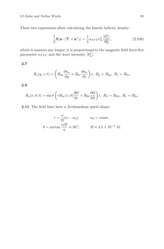 2.5 Solar and Stellar Winds 91
These two expressions allow calculating the kinetic helicity density:
1
2
u · (∇ × u∗
) =
1
4
αF F F v2
A
b2
ω
B2
0
, (2.108)
which is nonzero any longer; it is proportional to the magnetic ﬁeld force-free
parameter αF F F and the wave intensity b2
ω .
2.7
Bx(y, z, t) = B0y
∂ux
∂y
+ B0z
∂ux
∂z
t, By = B0y, Bz = B0z.
2.8
Bα(r, ϑ, t) = sin ϑ rB0r(r, ϑ)
∂Ω
∂r
+ B0ϑ
∂Ω
∂ϑ
t, Bϑ = B0ϑ, Br = B0r.
2.11 The ﬁeld lines have a Archimedean spiral shape:
r =
u
Ω
(α − α0), α0 = const,
θ = arctan
r0Ω
u
≈ 56◦
; B ≈ 4.5 × 10−5
G.
 