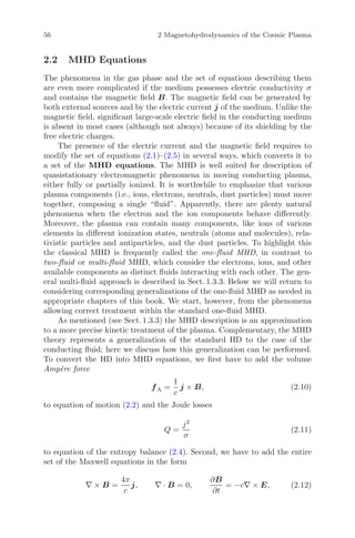 56 2 Magnetohydrodynamics of the Cosmic Plasma
2.2 MHD Equations
The phenomena in the gas phase and the set of equations describing them
are even more complicated if the medium possesses electric conductivity σ
and contains the magnetic ﬁeld B. The magnetic ﬁeld can be generated by
both external sources and by the electric current j of the medium. Unlike the
magnetic ﬁeld, signiﬁcant large-scale electric ﬁeld in the conducting medium
is absent in most cases (although not always) because of its shielding by the
free electric charges.
The presence of the electric current and the magnetic ﬁeld requires to
modify the set of equations (2.1)–(2.5) in several ways, which converts it to
a set of the MHD equations. The MHD is well suited for description of
quasistationary electromagnetic phenomena in moving conducting plasma,
either fully or partially ionized. It is worthwhile to emphasize that various
plasma components (i.e., ions, electrons, neutrals, dust particles) must move
together, composing a single “ﬂuid”. Apparently, there are plenty natural
phenomena when the electron and the ion components behave diﬀerently.
Moreover, the plasma can contain many components, like ions of various
elements in diﬀerent ionization states, neutrals (atoms and molecules), rela-
tivistic particles and antiparticles, and the dust particles. To highlight this
the classical MHD is frequently called the one-ﬂuid MHD, in contrast to
two-ﬂuid or multi-ﬂuid MHD, which consider the electrons, ions, and other
available components as distinct ﬂuids interacting with each other. The gen-
eral multi-ﬂuid approach is described in Sect. 1.3.3. Below we will return to
considering corresponding generalizations of the one-ﬂuid MHD as needed in
appropriate chapters of this book. We start, however, from the phenomena
allowing correct treatment within the standard one-ﬂuid MHD.
As mentioned (see Sect. 1.3.3) the MHD description is an approximation
to a more precise kinetic treatment of the plasma. Complementary, the MHD
theory represents a generalization of the standard HD to the case of the
conducting ﬂuid; here we discuss how this generalization can be performed.
To convert the HD into MHD equations, we ﬁrst have to add the volume
Amp`ere force
fA =
1
c
j × B, (2.10)
to equation of motion (2.2) and the Joule losses
Q =
j2
σ
(2.11)
to equation of the entropy balance (2.4). Second, we have to add the entire
set of the Maxwell equations in the form
∇ × B =
4π
c
j, ∇ · B = 0,
∂B
∂t
= −c∇ × E, (2.12)
 