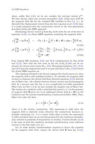 2.2 MHD Equations 57
where, unlike Sect. 1.3.3, we do not consider the external current jext
.
We have already taken into account inequalities (2.9), which must hold for
the magnetic ﬁeld like for the standard HD variables in Sect. 2.1, i.e., we
discarded the displacement current from the ﬁrst equation in set (2.12) since
it is small compared with the conductivity current in the slow phenomena
described within the MHD approach.
Eliminating electric current j from Eq. (2.10) with the use of the ﬁrst of
equations (2.12), we obtain MHD equations containing the magnetic ﬁeld:
ρ
∂u
∂t
+ (u·∇)u = −∇p + f +
1
4π
[∇ × B] × B + ηΔu +
η
3
∇(∇·u),
(2.13a)
ρT
∂s
∂t
+ (u·∇)s = η
∂uα
∂xβ
+
∂uβ
∂xα
−
2
3
(∇·u)δαβ ∇βuα + ∇ · (χ∇T )
+
νm
4π
[∇ × B]2
(2.13b)
from original HD equations (2.2) and (2.4) complemented by Eqs. (2.10)
and (2.11). Note that the ﬁrst term in the rhs of Eq. (2.13b) can be ex-
pressed via viscous stress tensor Παβ (2.5). Remaining equations (2.1), (2.3),
and (2.5) keep the original form and so we just add them to Eq. (2.13) toward
the closed MHD equation set.
The equations obtained so far do not compose the closed system yet, since
the magnetic ﬁeld is still undeﬁned within it. To calculate the magnetic ﬁeld
we have to eliminate the electric ﬁeld from Maxwell equations (2.12) with the
use of Ohm’s law—the relation between electric current and electromagnetic
ﬁeld. In a general case this law is very complicated (so-called generalized
Ohm’s law; see Sect. 1.3.4); we ﬁrst consider the simplest case of Ohm’s law.
The motion of a conductor with a nonrelativistic speed u c in the presence
of magnetic ﬁeld B gives rise to an additional electric ﬁeld u × B/c in the
conductor (see the Lorentz transformation, Landau and Lifshitz 1960). Thus,
Ohm’s law takes the form
j = σ E +
1
c
u × B , (2.14)
where σ is the electric conductivity. This expression is valid when the
magnetic ﬁeld is relatively weak; otherwise the conductivity becomes es-
sentially anisotropic [i.e., σ is a tensor rather than a scalar; see expressions
(1.102)] and when there are no currents produced by the conductor nonunifor-
mity (related to gradients of temperature or density). Current density (2.14)
is the same in both the conductor (moving) and laboratory (rest) reference
systems to the ﬁrst order over u/c.
Let us make further transformations required to derive the equation
for the magnetic ﬁeld. First, express the electric ﬁeld E from Eq. (2.14),
 