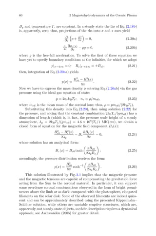 60 2 Magnetohydrodynamics of the Cosmic Plasma
By and temperature T , are constant. In a steady state the lhs of Eq. (2.18b)
is, apparently, zero; thus, projections of the rhs onto x and z axes yield
∂
∂x
p + B2
8π = 0, (2.20a)
Bx
4π
∂Bz (x)
∂x
− ρg = 0, (2.20b)
where g is the free-fall acceleration. To solve the ﬁrst of these equation we
have yet to specify boundary conditions at the inﬁnities, for which we adopt
p|x→±∞ = 0; Bz|x→±∞ = ±Bz0, (2.21)
then, integration of Eq. (2.20aa) yields
p(x) =
B2
z0 − B2
z (x)
8π
. (2.22)
Now we have to express the mass density ρ entering Eq. (2.20ab) via the gas
pressure using the ideal gas equation of state:
p = 2nekBTe; ne = ρ/meﬀ, (2.23)
where meﬀ is the mean mass of the coronal ions; thus, ρ = pmeﬀ/(2kBTe).
Substituting this density into Eq. (2.20), then using solution (2.22) for
the pressure, and noting that the constant combination 2kBTe/(gmeﬀ) has a
dimension of length (which is, in fact, the pressure scale height of a steady
atmosphere, λp = 2kBTe/(gmeﬀ) = 4.6 × 109
(Te/1 MK) cm), we obtain a
closed form of equation for the magnetic ﬁeld component Bz(x):
B2
z0 − B2
z (x)
2λp
− Bx
∂Bz(x)
∂x
= 0, (2.24)
whose solution has an analytical form:
Bz(x) = Bz0 tanh
xBz0
2λpBx
; (2.25)
accordingly, the pressure distribution receives the form:
p(x) =
B2
z0
8π
cosh−2 xBz0
2λpBx
. (2.26)
This solution illustrated by Fig. 2.1 implies that the magnetic pressure
and the magnetic tensions are capable of compensating the gravitation force
acting from the Sun to the coronal material. In particular, it can support
some overdense coronal condensations observed in the form of bright promi-
nences above the limb or as dark, compared with the photosphere, elongated
ﬁlaments on the solar disk. Some of the observed ﬁlaments are indeed quies-
cent and can be approximately described using the presented Kippenhahn–
Schl¨uter solution, while others are unstable eruptive structures, which are,
apparently, not steady-state objects, so their description requires a dynamical
approach; see Aschwanden (2005) for greater detail.
 