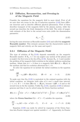 2.3 Diﬀusion, Reconnection, and Freezing-in 61
2.3 Diﬀusion, Reconnection, and Freezing-in
of the Magnetic Field
Consider the equations for the magnetic ﬁeld in more detail. First of all
we note that two terms in the rhs of induction equation (2.16) have diﬀer-
ent structure and so describe diﬀerent physical phenomena. First of them
describes transport of the magnetic ﬁeld by the plasma motion, while the
second one describes the Joule dissipation of the ﬁeld. The order of magni-
tude estimate of the ﬁrst to the second term ratio yields the dimensionless
parameter:
Rm =
ul
νm
, (2.27)
having the same structure as Reynolds number (2.6) and called the magnetic
Reynolds number. This estimate assumes that the characteristic scales of
magnetic ﬁeld and velocity are the same and equal l.
2.3.1 Diﬀusion of the Magnetic Field
The type of solution of Eq. (2.16) depends essentially on the magnetic
Reynolds number. If Rm 1 we can neglect any motion of the plasma and
so neglect the ﬁrst term in the rhs of Eq. (2.16). Assume Rm 1 and consider
the problem of the magnetic ﬁeld evolution in the inﬁnite uniform conducting
medium. Adopt that at t = 0 there is a magnetic ﬁeld B(r, 0) = B0(r) in
the medium and ﬁnd its evolution afterward for t > 0.
To solve the equation let us include the initial condition in the equation
itself:
∂B
∂t
− νmΔB = B0(r)δ(t), B = 0 at t < 0. (2.28)
To make sure that Eq. (2.28) is equivalent to the original equation with the
initial condition, we integrate both sides of it over a small time interval,
(−τ, +τ). If τ → 0 then B(r, 0) = B0(r), because τΔB → 0 and so the
second term in the lhs vanishes. Unlike Eq. (2.16), equation (2.28) is inhomo-
geneous and thus it can be solved using the Green function method:
B(r, t) = G(r − r , t − t )B0(r )δ(t )d3
r dt = G(r − r , t)B0(r )d3
r ,
(2.29)
where the Green function G(r − r , t − t ) satisﬁes the equation
∂G
∂t
− νmΔG = δ(r − r )δ(t − t ), G = 0 at t − t < 0. (2.30)
Equation (2.30) can easily be solved by expansion of the Green func-
tion into Fourier integral over spatial variable r − r . Apparently, its Fourier
 