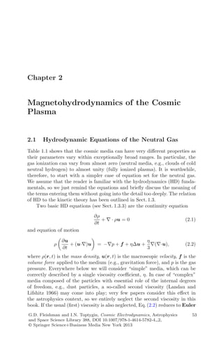 Chapter 2
Magnetohydrodynamics of the Cosmic
Plasma
2.1 Hydrodynamic Equations of the Neutral Gas
Table 1.1 shows that the cosmic media can have very diﬀerent properties as
their parameters vary within exceptionally broad ranges. In particular, the
gas ionization can vary from almost zero (neutral media, e.g., clouds of cold
neutral hydrogen) to almost unity (fully ionized plasma). It is worthwhile,
therefore, to start with a simpler case of equation set for the neutral gas.
We assume that the reader is familiar with the hydrodynamics (HD) funda-
mentals, so we just remind the equations and brieﬂy discuss the meaning of
the terms entering them without going into the detail too deeply. The relation
of HD to the kinetic theory has been outlined in Sect. 1.3.
Two basic HD equations (see Sect. 1.3.3) are the continuity equation
∂ρ
∂t
+ ∇ · ρu = 0 (2.1)
and equation of motion
ρ
∂u
∂t
+ (u·∇)u = −∇p + f + ηΔu +
η
3
∇(∇·u), (2.2)
where ρ(r, t) is the mass density, u(r, t) is the macroscopic velocity, f is the
volume force applied to the medium (e.g., gravitation force), and p is the gas
pressure. Everywhere below we will consider “simple” media, which can be
correctly described by a single viscosity coeﬃcient, η. In case of “complex”
media composed of the particles with essential role of the internal degrees
of freedom, e.g., dust particles, a so-called second viscosity (Landau and
Lifshitz 1966) may come into play; very few papers consider this eﬀect in
the astrophysics context, so we entirely neglect the second viscosity in this
book. If the usual (ﬁrst) viscosity is also neglected, Eq. (2.2) reduces to Euler
G.D. Fleishman and I.N. Toptygin, Cosmic Electrodynamics, Astrophysics
and Space Science Library 388, DOI 10.1007/978-1-4614-5782-4 2,
© Springer Science+Business Media New York 2013
53
 