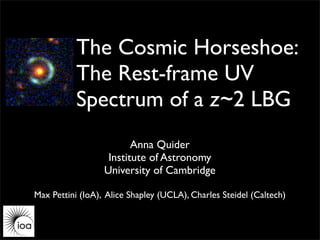 The Cosmic Horseshoe:
           The Rest-frame UV
           Spectrum of a z~2 LBG
                         Anna Quider
                   Institute of Astronomy
                  University of Cambridge

Max Pettini (IoA), Alice Shapley (UCLA), Charles Steidel (Caltech)
 