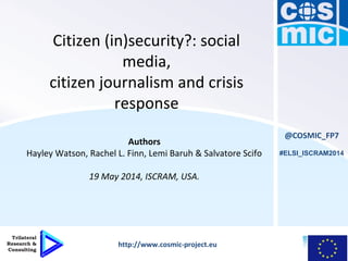 Citizen (in)security?: social
media,
citizen journalism and crisis
response
Authors
Hayley Watson, Rachel L. Finn, Lemi Baruh & Salvatore Scifo
19 May 2014, ISCRAM, USA.
@COSMIC_FP7
http://www.cosmic-project.eu
#ELSI_ISCRAM2014
 