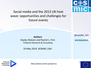 Social media and the 2013 UK heat
wave: opportunities and challenges for
future events
Authors
Hayley Watson and Rachel L. Finn
Trilateral Research & Consulting
19 May 2014, ISCRAM, USA.
@COSMIC_FP7
http://www.cosmic-project.eu
#ISCRAM2014
 