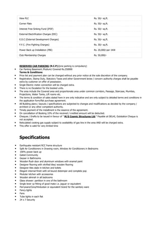 View PLC                                                                  Rs. 50/- sq.ft.

    Corner Flats                                                              Rs. 50/- sq.ft.

    Interest Free Sinking Fund (IFSF)                                         Rs. 50/- sq.ft.

    External Electrification Charges (EEC)                                    Rs. 50/- sq.ft.

    E.D.C (External Development Charges)                                      Rs. 50/- sq.ft.

    F.F.C. (Fire Fighting Charges)                                            Rs. 30/- sq.ft.

    Power Back up Installation (PBI)                                          Rs. 20,000/-per 1KW

    Club Membership Charges                                                   Rs. 50,000/-



    RESERVED CAR PARKING (R.C.P) (one parking is compulsory)
•   Car Parking Basement /Podium/ Covered Rs.250000
    Terms & Conditions:
•   Price list and payment plan can be changed without any prior notice at the sole discretion of the company.
•   Registration, Stamp Duty, Statutory Taxes and other Government levies / concern authority charges shall be payable
    extra by customer on offer of possession.
•   Single Electric meter connection will be charged extra.
•   There is no Escalation for the booked units.
•   The area include the Covered area and proportionate area under common corridors, Passage, Staircase, Mumties,
    Projections, Water Tanks, Lift rooms etc.
•   The terms & condition of sales stated here in are only indicative and are only subject to detailed terms and conditions in
    the application form/flat purchase agreement.
•   All Building plans / layouts / specifications are subjected to changes and modifications as decided by the company /
    architect or any other competent authority.
•   Timely payment of the installment is the essence of the agreement.
•   On cancellation of Booking 10% of the received / credited amount will be deducted.
•   Cheques / Drafts to be issued in favour of " M/S Cosmic Structures Ltd.” Payable at DELHI, Outstation Cheque is
    not accepted.
•   Reticulated cooking gas supply subject to availability of gas line in the area AND will be charged extra.
•   This offer is valid for very limited time




    Specifications
•   Earthquake resistant RCC frame structure
•   Split Air Conditioners in Drawing room, Window Air Conditioners in Bedrooms
•   100% power back up
•   Gated Community
•   Geyser in Bathrooms
•   Wooden flush door and aluminum windows with enamel paint
•   Designer flooring with vitrified tiles/ wooden flooring
•   Designer tiles dado in kitchen and toilets
•   Elegant internal finish with oil bound distemper and complete pop
•   Modular kitchen with accessories
•   Wooden almirah in all bedrooms
•   Glass shower: partition in one of the bathroom
•   Single lever cp fitting of good make i.e. jaguar or equivalent
•   Parryware/Cera/Hindustan or equivalent brand for the sanitary ware
•   Fancy lights
•   Fans
•   Tube lights in each flat
•   24 x 7 Security
 