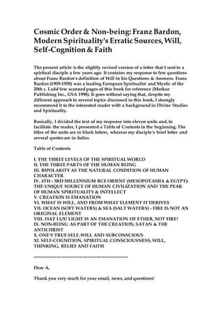 Cosmic Order & Non-being: Franz Bardon,
Modern Spirituality'sErraticSources, Will,
Self-Cognition& Faith
The present article is the slightly revised version of a letter that I sent to a
spiritual disciple a few years ago. It contains my response to few questions
about Franz Bardon's definition of Will in his Questions & Answers. Franz
Bardon (1909-1958) was a leading European Spiritualist and Mystic of the
20th c. I add few scanned pages of this book for reference (Merkur
Publishing Inc., USA 1998). It goes without saying that, despite my
different approach to several topics discussed in this book, I strongly
recommend it to the interested reader with a background in Divine Studies
and Spirituality.
Basically, I divided the text of my response into eleven units and, to
facilitate the reader, I presented a Table of Contents in the beginning. The
titles of the units are in block letters, whereas my disciple's brief letter and
several quotes are in italics.
Table of Contents
I. THE THREE LEVELS OF THE SPIRITUAL WORLD
II. THE THREE PARTS OF THE HUMAN BEING
III. BIPOLARITY AS THE NATURAL CONDITION OF HUMAN
CHARACTER
IV. 4TH - 3RD MILLENNIUM BCE ORIENT (MESOPOTAMIA & EGYPT):
THE UNIQUE SOURCE OF HUMAN CIVILIZATION AND THE PEAK
OF HUMAN SPIRITUALITY & INTELLECT
V. CREATION IS EMANATION
VI. WHAT IS WILL, AND FROM WHAT ELEMENT IT DERIVES
VII. OCEAN (SOFT WATERS) & SEA (SALT WATERS) - FIRE IS NOT AN
ORIGINAL ELEMENT
VIII. FIAT LUX! LIGHT IS AN EMANATION OF ETHER, NOT FIRE!
IX. NON-BEING AS PART OF THE CREATION, SATAN & THE
ANTICHRIST
X. ONE'S TRUE SELF, WILL AND SUBCONSCIOUS
XI. SELF-COGNITION, SPIRITUAL CONSCIOUSNESS, WILL,
THINKING, BELIEF AND FAITH
----------------------------------------------------------------
Dear A,
Thank you very much for your email, news, and questions!
 