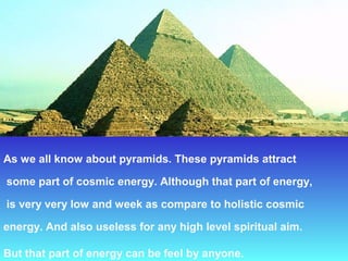 As we all know about pyramids. These pyramids attract

 some part of cosmic energy. Although that part of energy,

 is very very low and week as compare to holistic cosmic 

energy. And also useless for any high level spiritual aim.
 
But that part of energy can be feel by anyone. 
 