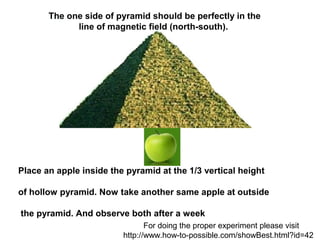  The one side of pyramid should be perfectly in the
              line of magnetic field (north-south). 




Place an apple inside the pyramid at the 1/3 vertical height 

of hollow pyramid. Now take another same apple at outside

 the pyramid. And observe both after a week
                                For doing the proper experiment please visit
                         http://www.how-to-possible.com/showBest.html?id=42
 