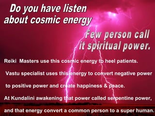 Reiki  Masters use this cosmic energy to heel patients.

 Vastu specialist uses this energy to convert negative power

 to positive power and create happiness & peace. 

At Kundalini awakening that power called serpentine power, 

and that energy convert a common person to a super human. 
 