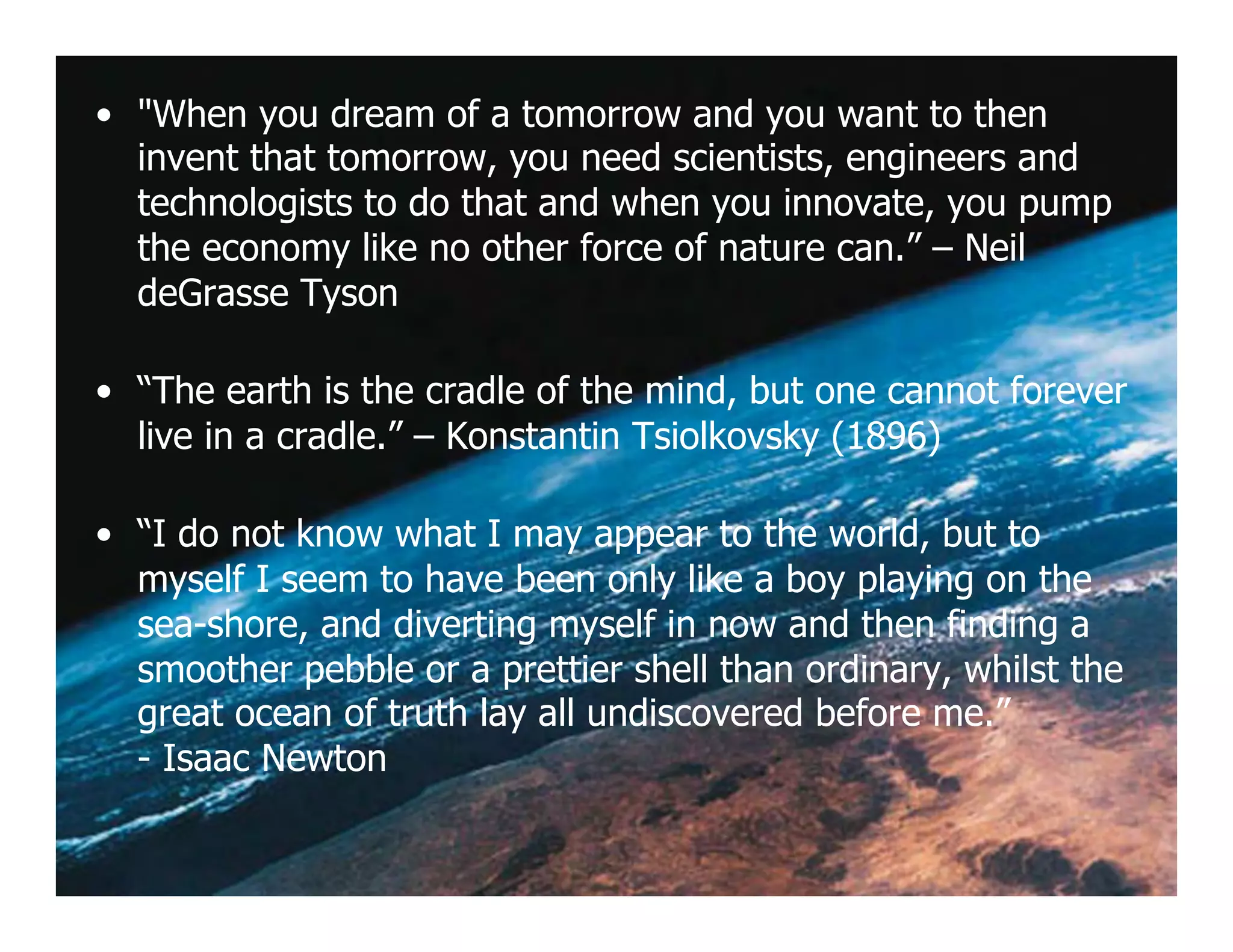 •  "When you dream of a tomorrow and you want to then
   invent that tomorrow, you need scientists, engineers and
   technologists to do that and when you innovate, you pump
   the economy like no other force of nature can.” – Neil
   deGrasse Tyson

•  “The earth is the cradle of the mind, but one cannot forever
   live in a cradle.” – Konstantin Tsiolkovsky (1896)

•  “I do not know what I may appear to the world, but to
   myself I seem to have been only like a boy playing on the
   sea-shore, and diverting myself in now and then finding a
   smoother pebble or a prettier shell than ordinary, whilst the
   great ocean of truth lay all undiscovered before me.”
   - Isaac Newton
 