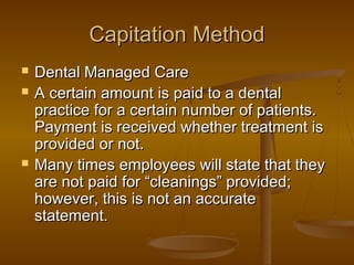 Capitation MethodCapitation Method
 Dental Managed CareDental Managed Care
 A certain amount is paid to a dentalA certain amount is paid to a dental
practice for a certain number of patients.practice for a certain number of patients.
Payment is received whether treatment isPayment is received whether treatment is
provided or not.provided or not.
 Many times employees will state that theyMany times employees will state that they
are not paid for “cleanings” provided;are not paid for “cleanings” provided;
however, this is not an accuratehowever, this is not an accurate
statement.statement.
 