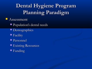 Dental Hygiene ProgramDental Hygiene Program
Planning ParadigmPlanning Paradigm
 AssessmentAssessment
 Population’s dental needsPopulation’s dental needs
 DemographicsDemographics
 FacilityFacility
 PersonnelPersonnel
 Existing ResourcesExisting Resources
 FundingFunding
 