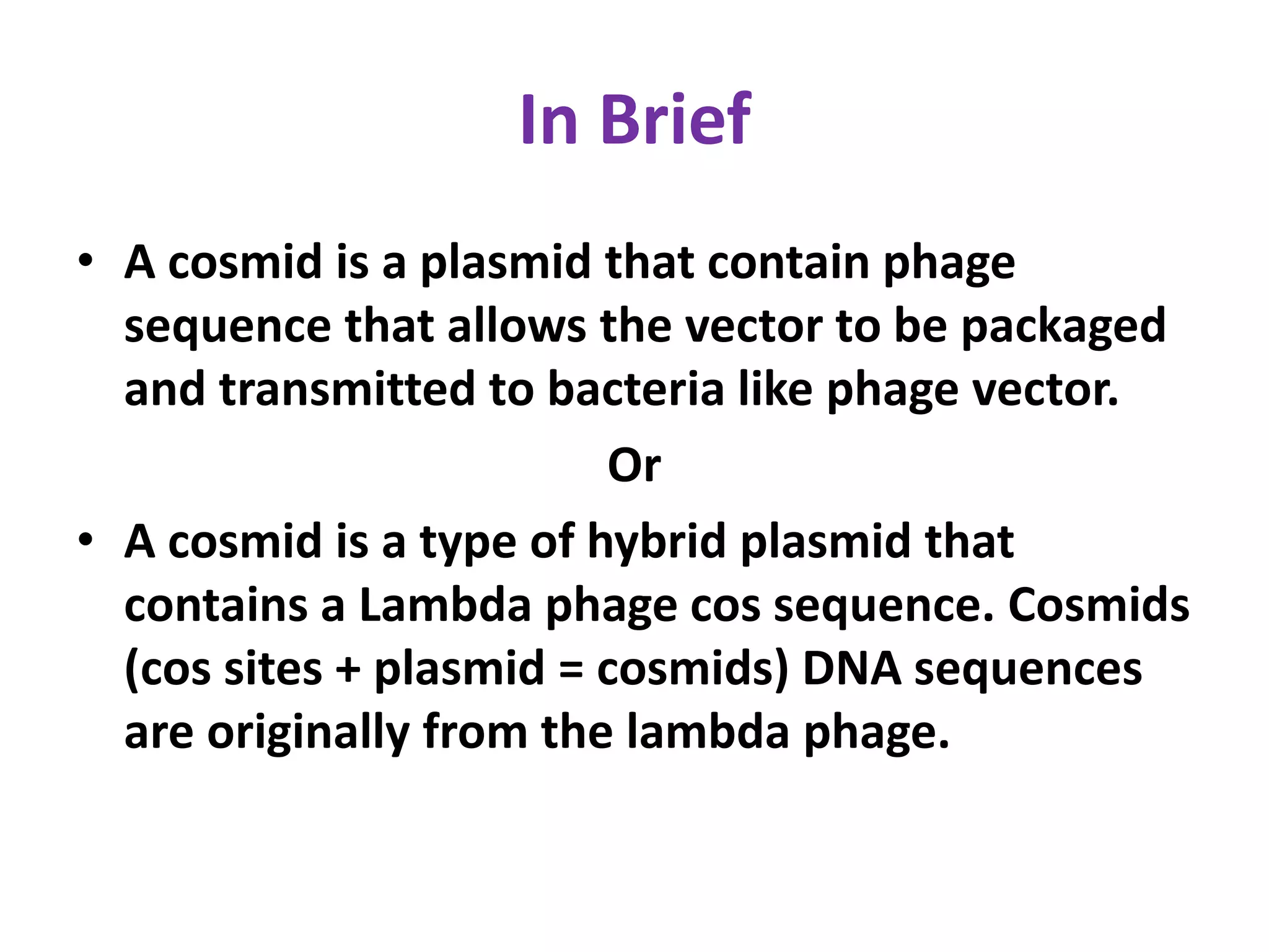 In Brief
• A cosmid is a plasmid that contain phage
sequence that allows the vector to be packaged
and transmitted to bacteria like phage vector.
Or
• A cosmid is a type of hybrid plasmid that
contains a Lambda phage cos sequence. Cosmids
(cos sites + plasmid = cosmids) DNA sequences
are originally from the lambda phage.
 