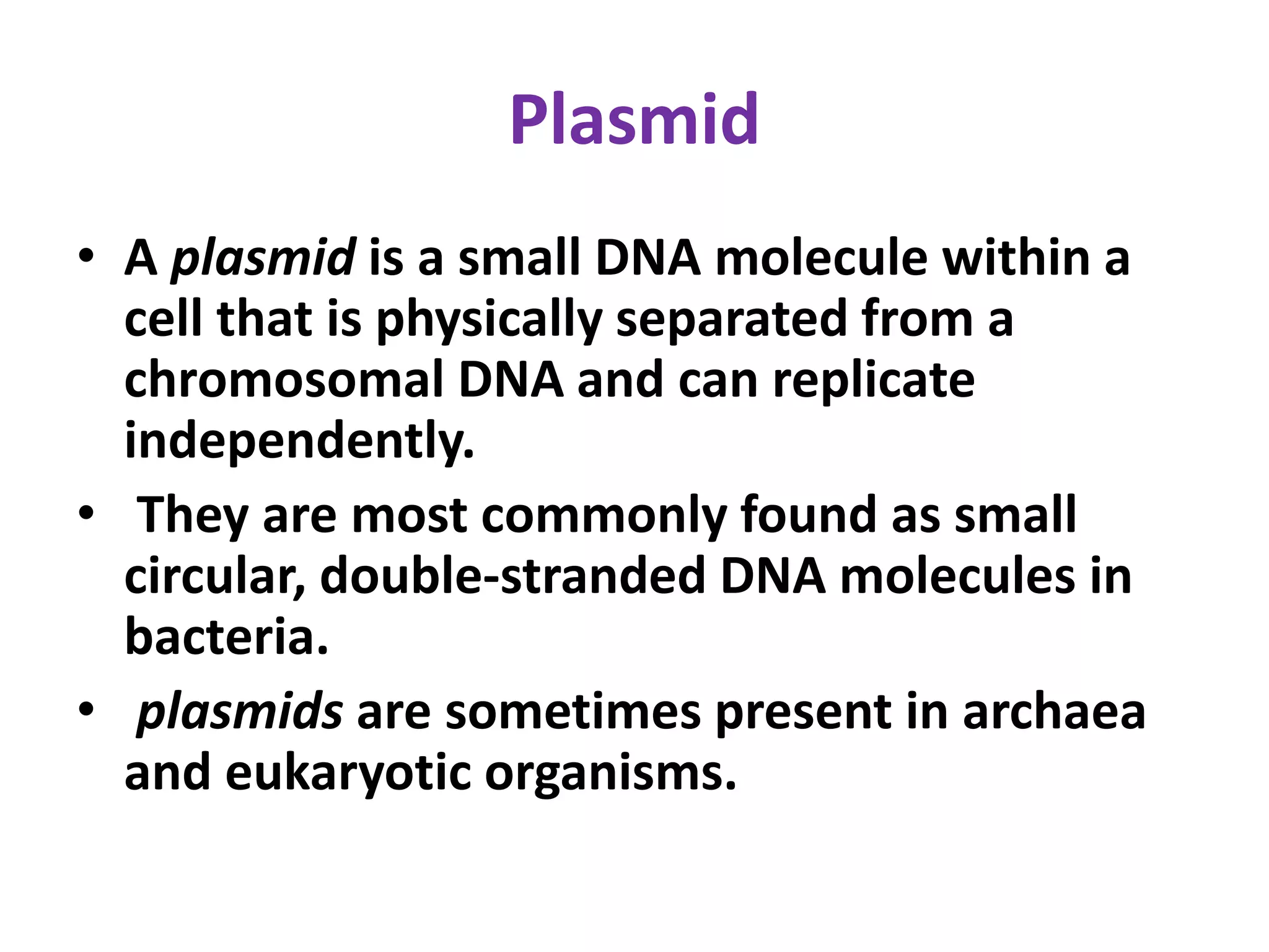 Plasmid
• A plasmid is a small DNA molecule within a
cell that is physically separated from a
chromosomal DNA and can replicate
independently.
• They are most commonly found as small
circular, double-stranded DNA molecules in
bacteria.
• plasmids are sometimes present in archaea
and eukaryotic organisms.
 