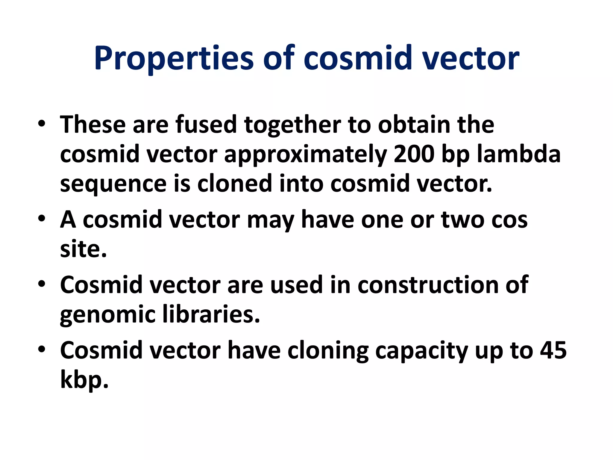Properties of cosmid vector
• These are fused together to obtain the
cosmid vector approximately 200 bp lambda
sequence is cloned into cosmid vector.
• A cosmid vector may have one or two cos
site.
• Cosmid vector are used in construction of
genomic libraries.
• Cosmid vector have cloning capacity up to 45
kbp.
 