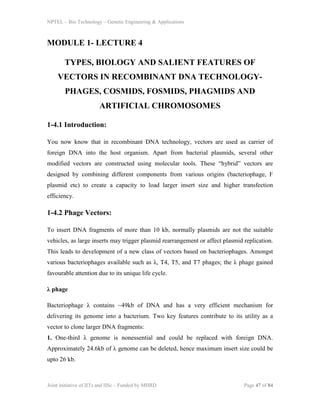 NPTEL – Bio Technology – Genetic Engineering & Applications
Joint initiative of IITs and IISc – Funded by MHRD Page 47 of 84
MODULE 1- LECTURE 4
TYPES, BIOLOGY AND SALIENT FEATURES OF
VECTORS IN RECOMBINANT DNA TECHNOLOGY-
PHAGES, COSMIDS, FOSMIDS, PHAGMIDS AND
ARTIFICIAL CHROMOSOMES
1-4.1 Introduction:
You now know that in recombinant DNA technology, vectors are used as carrier of
foreign DNA into the host organism. Apart from bacterial plasmids, several other
modified vectors are constructed using molecular tools. These “hybrid” vectors are
designed by combining different components from various origins (bacteriophage, F
plasmid etc) to create a capacity to load larger insert size and higher transfection
efficiency.
1-4.2 Phage Vectors:
To insert DNA fragments of more than 10 kb, normally plasmids are not the suitable
vehicles, as large inserts may trigger plasmid rearrangement or affect plasmid replication.
This leads to development of a new class of vectors based on bacteriophages. Amongst
various bacteriophages available such as λ, T4, T5, and T7 phages; the λ phage gained
favourable attention due to its unique life cycle.
λ phage
Bacteriophage λ contains ~49kb of DNA and has a very efficient mechanism for
delivering its genome into a bacterium. Two key features contribute to its utility as a
vector to clone larger DNA fragments:
1. One-third λ genome is nonessential and could be replaced with foreign DNA.
Approximately 24.6kb of λ genome can be deleted, hence maximum insert size could be
upto 26 kb.
 