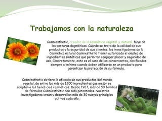 Trabajamos con la naturaleza
                    Cosmiesthetic, creador de la cosmética vegetal y natural, huye de
                       las posturas dogmáticas. Cuando se trata de la calidad de sus
                     productos y la seguridad de sus clientes, los investigadores de la
                     Cosmética natural Cosmiesthetic tienen autorizado el empleo de
                   ingredientes sintéticos que permitan conjugar placer y seguridad de
                   uso. Concretamente, este es el caso de los conservantes, dosificados
                      siempre al mínimo cuando deben utilizarse en un producto para
                                  garantizar la protección de su fórmula.


   Cosmiesthetic obtiene la eficacia de sus productos del mundo
    vegetal, de entre los más de 1.100 ingredientes que mejor se
adaptan a los beneficios cosméticos. Desde 1987, más de 50 familias
     de formulas Cosmiesthetic han sido patentadas. Nuestros
  investigadores crean y desarrollan más de 30 nuevos principios
                          activos cada año.
 