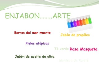 ENJABON……..ARTE

  Barros del mar muerto
                                Jabón de propóleo

        Pieles atópicas
                             Té verde Rosa Mosqueta

  Jabón de aceite de oliva
                               Manteca de karité
 