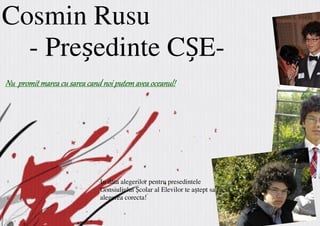 Cosmin Rusu
  - Pre edinte C E-
Nu promit marea cu sarea cand noi putem avea oceanul!




                             In data alegerilor pentru presedintele
                             Consiuliului Școlar al Elevilor te aștept sa faci
                             alegerea corecta!
 