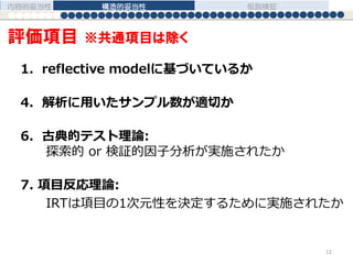 1．reflective modelに基づいているか
4. 解析に用いたサンプル数が適切か
6. 古典的テスト理論:
探索的 or 検証的因子分析が実施されたか
7. 項目反応理論:
IRTは項目の1次元性を決定するために実施されたか
内容的妥当性 構造的妥当性 仮説検証
12
評価項目 ※共通項目は除く
 