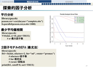 探索的因子分析
library(psych)
peason.cor<-cor(dat,use="complete.obs")
fa.parallel(peason.cor,n.obs=1000)
内容的妥当性 構造的妥当性 仮説検証
27
library(psych)
fit1<-fa(dat, nfactors=2, fm="ml", rotate="promax")
# nfactors=因子数
# fm=推定法
# rorate=回転法
print(fit1, cutoff=0, sort=TRUE)
library(psych)
VSS(dat, n=10, plot=TRUE)
# n=最大因子数
1 2 3 4 5 6
0.00.51.01.52.02.5
Parallel Analysis Scree Plots
Factor Number
eigenvaluesofprincipalcomponentsandfactoranalysis
PC Actual Data
PC Simulated Data
FA Actual Data
FA Simulated Data
平行分析
最少平均偏相関
２因子モデルのEFA(最尤法)
 
