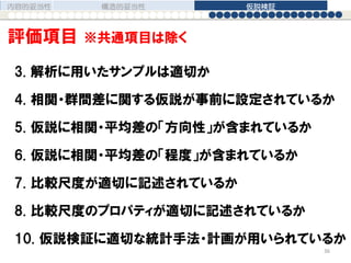 3. 解析に用いたサンプルは適切か
4. 相関・群間差に関する仮説が事前に設定されているか
5. 仮説に相関・平均差の「方向性」が含まれているか
6. 仮説に相関・平均差の「程度」が含まれているか
7. 比較尺度が適切に記述されているか
8. 比較尺度のプロパティが適切に記述されているか
10. 仮説検証に適切な統計手法・計画が用いられているか
内容的妥当性 構造的妥当性 仮説検証
36
評価項目 ※共通項目は除く
 