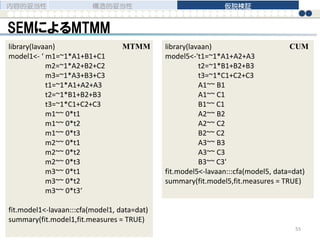 SEMによるMTMM
内容的妥当性 構造的妥当性 仮説検証
55
library(lavaan)
model1<- ‘ m1=~1*A1+B1+C1
m2=~1*A2+B2+C2
m3=~1*A3+B3+C3
t1=~1*A1+A2+A3
t2=~1*B1+B2+B3
t3=~1*C1+C2+C3
m1~~ 0*t1
m1~~ 0*t2
m1~~ 0*t3
m2~~ 0*t1
m2~~ 0*t2
m2~~ 0*t3
m3~~ 0*t1
m3~~ 0*t2
m3~~ 0*t3‘
fit.model1<-lavaan:::cfa(model1, data=dat)
summary(fit.model1,fit.measures = TRUE)
library(lavaan)
model5<-'t1=~1*A1+A2+A3
t2=~1*B1+B2+B3
t3=~1*C1+C2+C3
A1~~ B1
A1~~ C1
B1~~ C1
A2~~ B2
A2~~ C2
B2~~ C2
A3~~ B3
A3~~ C3
B3~~ C3'
fit.model5<-lavaan:::cfa(model5, data=dat)
summary(fit.model5,fit.measures = TRUE)
CUMMTMM
 