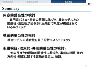 内容的妥当性の検討
専門家パネル・患者の評価に基づき，概念モデルとの
関連性・包括性が担保された項目で尺度が構成されて
いるかチェック
構造的妥当性の検討
概念モデルの適合性を因子分析によってチェック
仮説検証 (収束的・弁別的妥当性の検討)
他の尺度との理論的関連性に基づき，事前に相関・差の
方向性・程度に関する仮説を設定し，検証．
Summary
内容的妥当性 構造的妥当性 仮説検証
57
 
