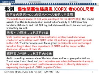 事例 慢性閉塞性肺疾患(COPD)者のQOL尺度
Scale content was generated from qualitative, unstructured interviews
conducted with patients with COPD in the UK and focus groups with patients
in the USA. The interviewees and focus group participants were encouraged
to talk at length about their experience of COPD and the impact of the
disease on all areas of their life.
Audio recordings were made of the interviews and focus group discussions.
These were transcribed, and each interview was subjected to content analysis
by at least two experienced qualitative researchers to identify statements
expressing the impact of LCOPD on patient’s lives.
The needs-based model of QoL were employed for the LCOPD [13]. This model
asserts that QoL is dependent on an individual’s ability to fulfil his or her
fundamental needs and that QoL is good when most needs are met and poor
when they are not.
モデルの選択⇒QOLの欲求ベースモデルを採用
患者への面接による項目収集
専門家の判断による項目の吟味
McKenna SP et al: Qual Life Res (2011) 20:1043–1052
内容的妥当性 構造的妥当性 仮説検証
8
 