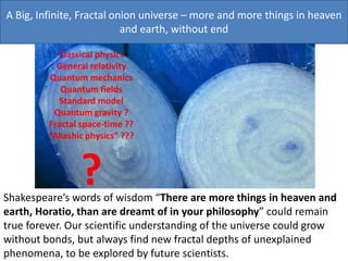 A Big, Infinite, Fractal onion universe – more and more things in heaven
and earth, without end
Shakespeare’s words of wisdom “There are more things in heaven and
earth, Horatio, than are dreamt of in your philosophy” could remain
true forever. Our scientific understanding of the universe could grow
without bonds, but always find new fractal depths of unexplained
phenomena, to be explored by future scientists.
Classical physics
General relativity
Quantum mechanics
Quantum fields
Standard model
Quantum gravity ?
Fractal space-time ??
“Akashic physics” ???
?
 