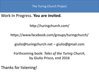 The Turing Church Project
Work In Progress. You are invited.
http://turingchurch.com/
https://www.facebook.com/groups/turingchurch/
giulio@turingchurch.net – giulio@gmail.com
Forthcoming book: Tales of the Turing Church,
by Giulio Prisco, end 2016
Thanks for listening!
 