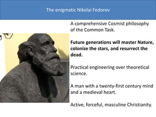 The enigmatic Nikolai Fedorov
A comprehensive Cosmist philosophy
of the Common Task.
Future generations will master Nature,
colonize the stars, and resurrect the
dead.
Practical engineering over theoretical
science.
A man with a twenty-first century mind
and a medieval heart.
Active, forceful, masculine Christianity.
 