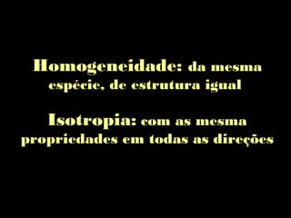 Homogeneidade: da mesma
espécie, de estrutura igual
Isotropia: com as mesma
propriedades em todas as direções
 