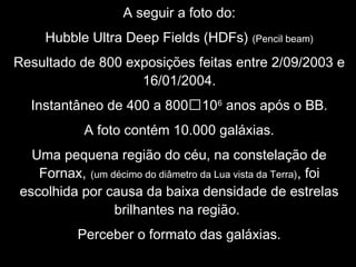 A seguir a foto do:
Hubble Ultra Deep Fields (HDFs) (Pencil beam)
Resultado de 800 exposições feitas entre 2/09/2003 e
16/01/2004.
Instantâneo de 400 a 800106
anos após o BB.
A foto contém 10.000 galáxias.
Uma pequena região do céu, na constelação de
Fornax, (um décimo do diâmetro da Lua vista da Terra), foi
escolhida por causa da baixa densidade de estrelas
brilhantes na região.
Perceber o formato das galáxias.
 