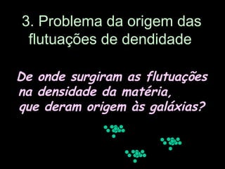 3. Problema da origem das
flutuações de dendidade
De onde surgiram as flutuações
na densidade da matéria,
que deram origem às galáxias?
 