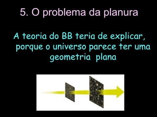 5. O problema da planura
A teoria do BB teria de explicar,
porque o universo parece ter uma
geometria plana
 