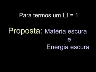 Para termos um  = 1
Proposta: Matéria escura
e
Energia escura
 
