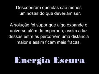 Descobriram que elas são menos
luminosas do que deveriam ser.
A solução foi supor que algo expande o
universo além do esperado, assim a luz
dessas estrelas percorrem uma distância
maior e assim ficam mais fracas.
Energia Escura
 