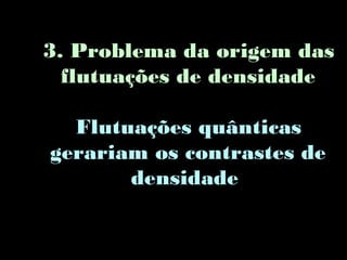3. Problema da origem das
flutuações de densidade
Flutuações quânticas
gerariam os contrastes de
densidade
 