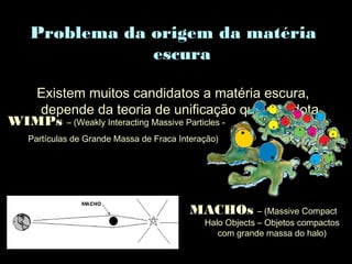 Problema da origem da matéria
escura
Existem muitos candidatos a matéria escura,
depende da teoria de unificação que se adota.
MACHOs – (Massive Compact
Halo Objects – Objetos compactos
com grande massa do halo)
WIMPs – (Weakly Interacting Massive Particles -
Partículas de Grande Massa de Fraca Interação)
 