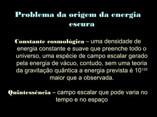 Problema da origem da energia
escura
Constante cosmológica – uma densidade de
energia constante e suave que preenche todo o
universo, uma espécie de campo escalar gerado
pela energia de vácuo, contudo, sem uma teoria
da gravitação quântica a energia prevista é 10120
maior que a observada.
Quintessência – campo escalar que pode varia no
tempo e no espaço
 