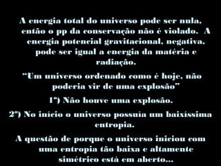 A energia total do universo pode ser nula,
então o pp da conservação não é violado. A
energia potencial gravitacional, negativa,
pode ser igual a energia da matéria e
radiação.
“Um universo ordenado como é hoje, não
poderia vir de uma explosão”
1º) Não houve uma explosão.
2º) No início o universo possuía um baixíssima
entropia.
A questão de porque o universo iniciou com
uma entropia tão baixa e altamente
simétrico está em aberto...
 