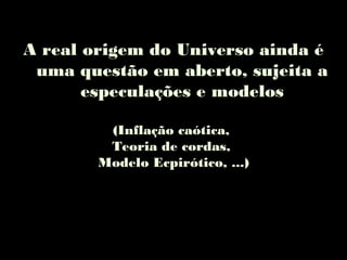 A real origem do Universo ainda é
uma questão em aberto, sujeita a
especulações e modelos
(Inflação caótica,
Teoria de cordas,
Modelo Ecpirótico, ...)
 