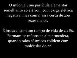 O múon é uma partícula elementar
semelhante ao elétron, com carga elétrica
negativa, mas com massa cerca de 200
vezes maior.
É instável com um tempo de vida de 2,2 s.
Formam-se múons na alta atmosfera,
quando raios cósmicos colidem com
moléculas do ar.
 