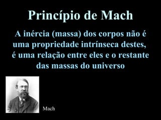 Princípio de Mach
A inércia (massa) dos corpos não é
uma propriedade intrínseca destes,
é uma relação entre eles e o restante
das massas do universo
Mach
 